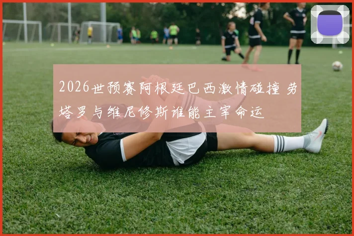 2026世预赛阿根廷巴西激情碰撞 劳塔罗与维尼修斯谁能主宰命运