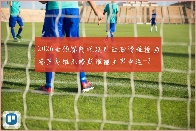2026世预赛阿根廷巴西激情碰撞 劳塔罗与维尼修斯谁能主宰命运