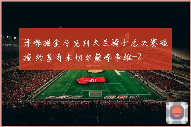 丹佛掘金与克利夫兰骑士总决赛碰撞 约基奇米切尔巅峰争雄