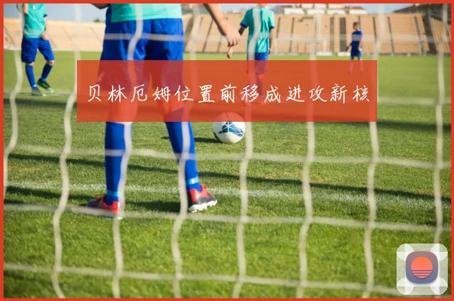 贝林厄姆位置前移成进攻新核