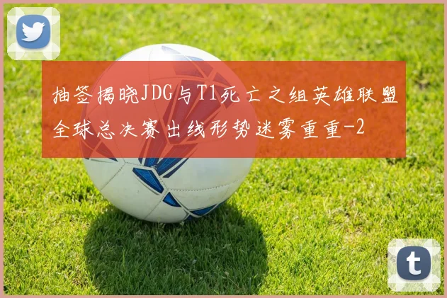抽签揭晓JDG与T1死亡之组英雄联盟全球总决赛出线形势迷雾重重