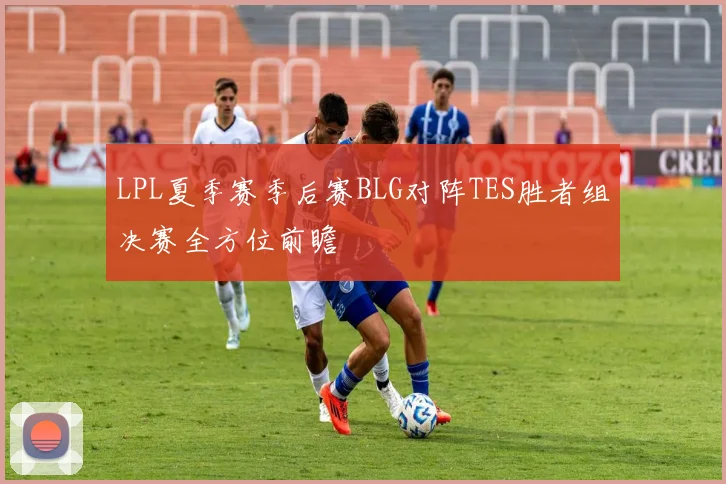 LPL夏季赛季后赛BLG对阵TES胜者组决赛全方位前瞻