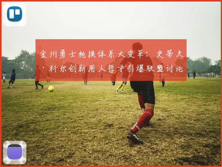 金州勇士轮换体系大变革：史蒂夫·科尔创新用人哲学引爆联盟讨论热潮
