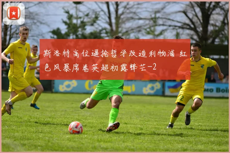 斯洛特高位逼抢哲学改造利物浦 红色风暴席卷英超初露锋芒