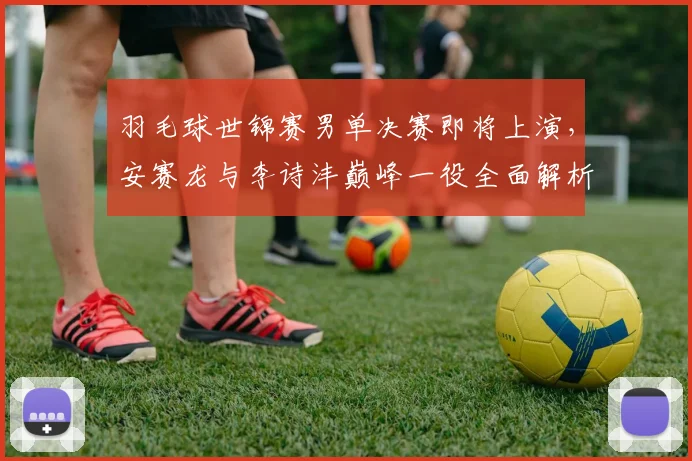 羽毛球世锦赛男单决赛即将上演,安赛龙与李诗沣巅峰一役全面解析与展望