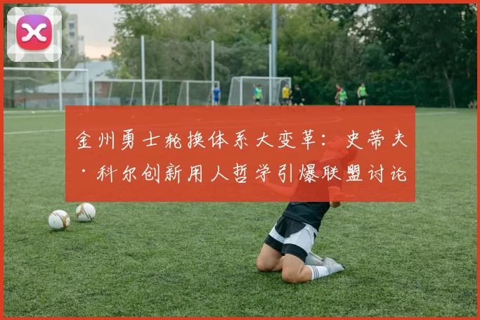 金州勇士轮换体系大变革：史蒂夫·科尔创新用人哲学引爆联盟讨论热潮