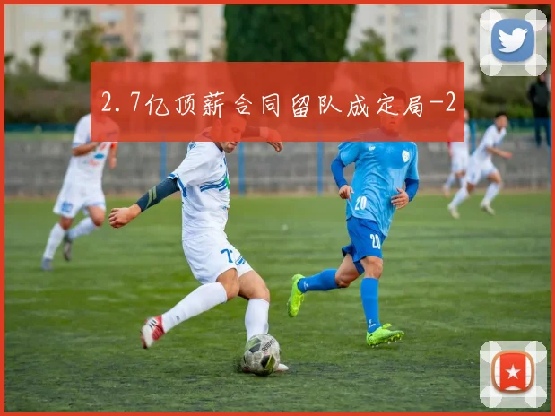 2.7亿顶薪合同留队成定局
