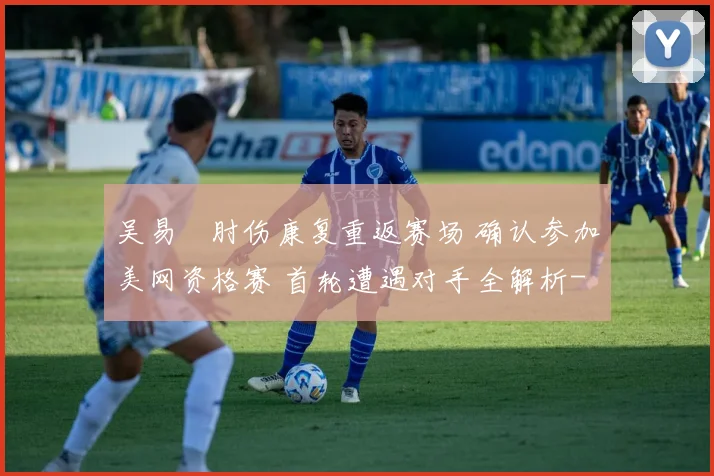 吴易昺肘伤康复重返赛场 确认参加美网资格赛 首轮遭遇对手全解析