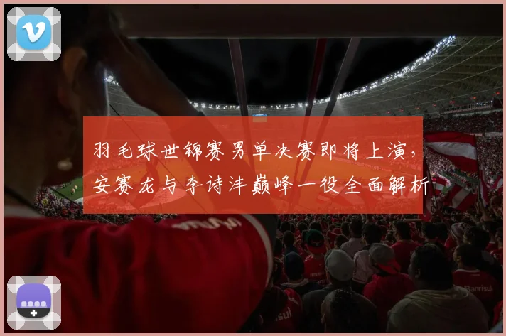 羽毛球世锦赛男单决赛即将上演，安赛龙与李诗沣巅峰一役全面解析与展望