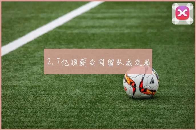 2.7亿顶薪合同留队成定局