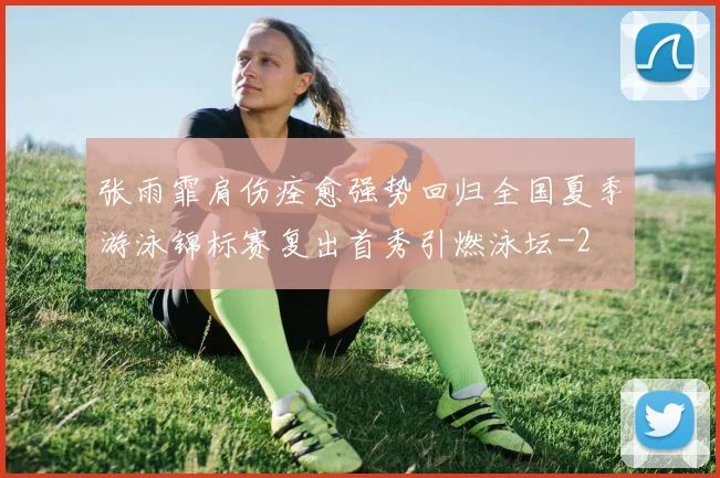 张雨霏肩伤痊愈强势回归全国夏季游泳锦标赛复出首秀引燃泳坛