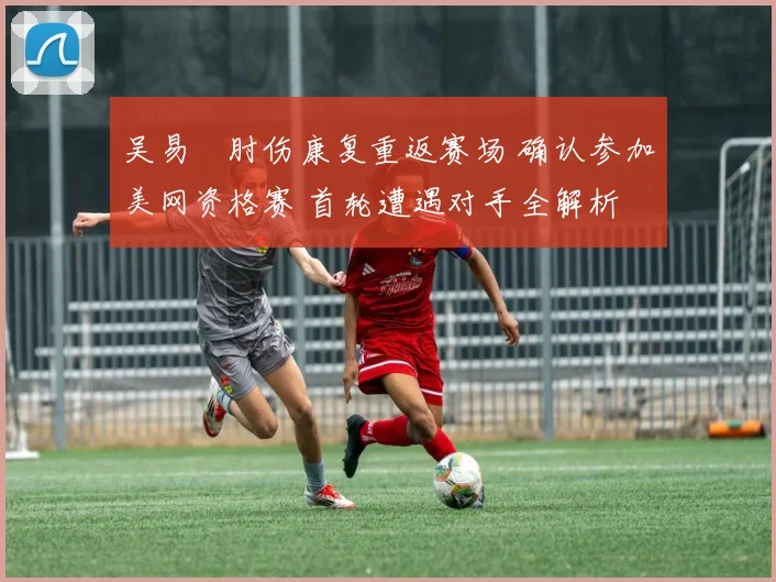 吴易昺肘伤康复重返赛场 确认参加美网资格赛 首轮遭遇对手全解析