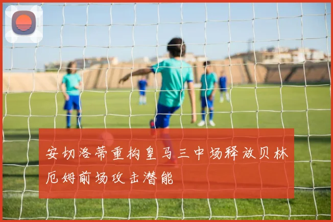 安切洛蒂重构皇马三中场释放贝林厄姆前场攻击潜能