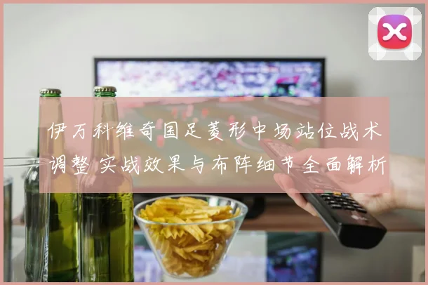 伊万科维奇国足菱形中场站位战术调整 实战效果与布阵细节全面解析