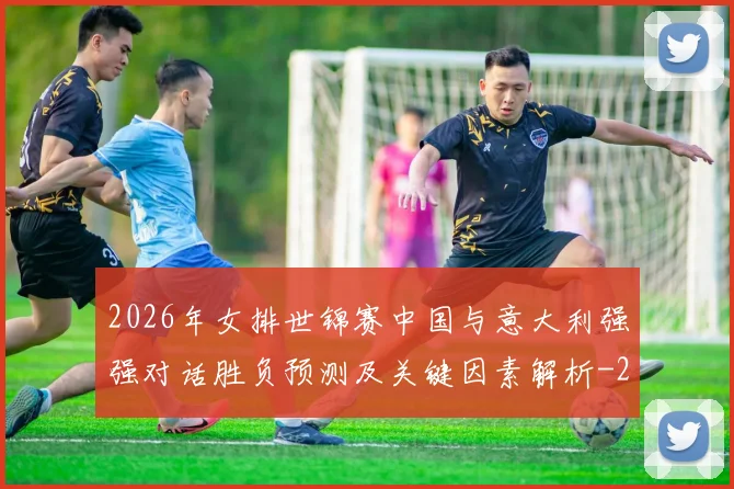 2026年女排世锦赛中国与意大利强强对话胜负预测及关键因素解析